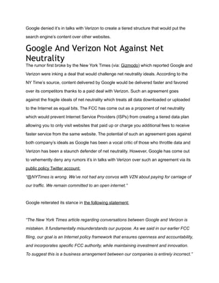 Google denied it’s in talks with Verizon to create a tiered structure that would put the

search engine’s content over other websites.


Google And Verizon Not Against Net
Neutrality
The rumor first broke by the New York Times (via: Gizmodo) which reported Google and

Verizon were inking a deal that would challenge net neutrality ideals. According to the

NY Time’s source, content delivered by Google would be delivered faster and favored

over its competitors thanks to a paid deal with Verizon. Such an agreement goes

against the fragile ideals of net neutrality which treats all data downloaded or uploaded

to the Internet as equal bits. The FCC has come out as a proponent of net neutrality

which would prevent Internet Service Providers (ISPs) from creating a tiered data plan

allowing you to only visit websites that paid up or charge you additional fees to receive

faster service from the same website. The potential of such an agreement goes against

both company’s ideals as Google has been a vocal critic of those who throttle data and

Verizon has been a staunch defender of net neutrality. However, Google has come out

to vehemently deny any rumors it’s in talks with Verizon over such an agreement via its

public policy Twitter account:

“@NYTimes is wrong. We’ve not had any convos with VZN about paying for carriage of

our traffic. We remain committed to an open internet.”



Google reiterated its stance in the following statement:



“The New York Times article regarding conversations between Google and Verizon is

mistaken. It fundamentally misunderstands our purpose. As we said in our earlier FCC

filing, our goal is an Internet policy framework that ensures openness and accountability,

and incorporates specific FCC authority, while maintaining investment and innovation.

To suggest this is a business arrangement between our companies is entirely incorrect.”
 