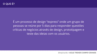 O QUE É?
É um processo de design “express” onde um grupo de
pessoas se reúne por 5 dias para responder questões
críticas de negócios através de design, prototipagem e
teste das ideias com os usuários.
@neyricardo • AGILE TRENDS CAMPO GRANDE
 