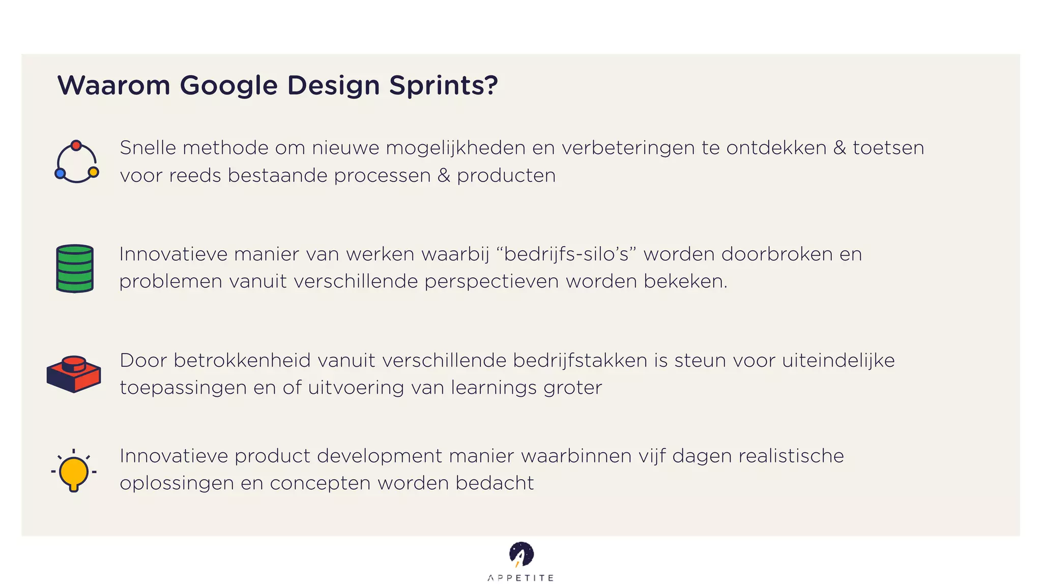 Snelle methode om nieuwe mogelijkheden en verbeteringen te ontdekken & toetsen
voor reeds bestaande processen & producten
Waarom Google Design Sprints?
Innovatieve manier van werken waarbij “bedrijfs-silo’s” worden doorbroken en
problemen vanuit verschillende perspectieven worden bekeken.
Door betrokkenheid vanuit verschillende bedrijfstakken is steun voor uiteindelijke
toepassingen en of uitvoering van learnings groter
Innovatieve product development manier waarbinnen vijf dagen realistische
oplossingen en concepten worden bedacht
 