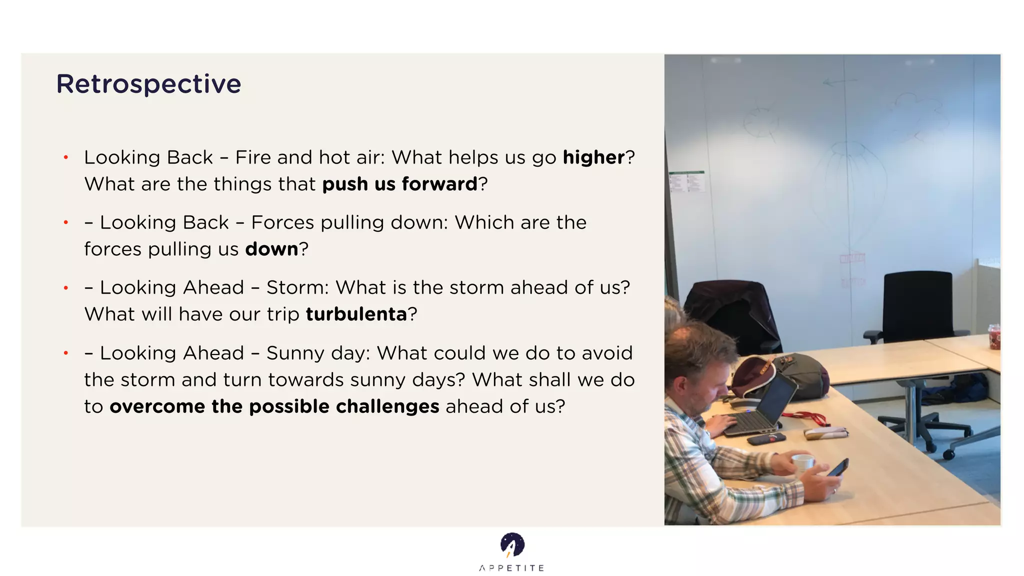 Retrospective
• Looking Back – Fire and hot air: What helps us go higher?
What are the things that push us forward?
• – Looking Back – Forces pulling down: Which are the
forces pulling us down?
• – Looking Ahead – Storm: What is the storm ahead of us?
What will have our trip turbulenta?
• – Looking Ahead – Sunny day: What could we do to avoid
the storm and turn towards sunny days? What shall we do
to overcome the possible challenges ahead of us?
 