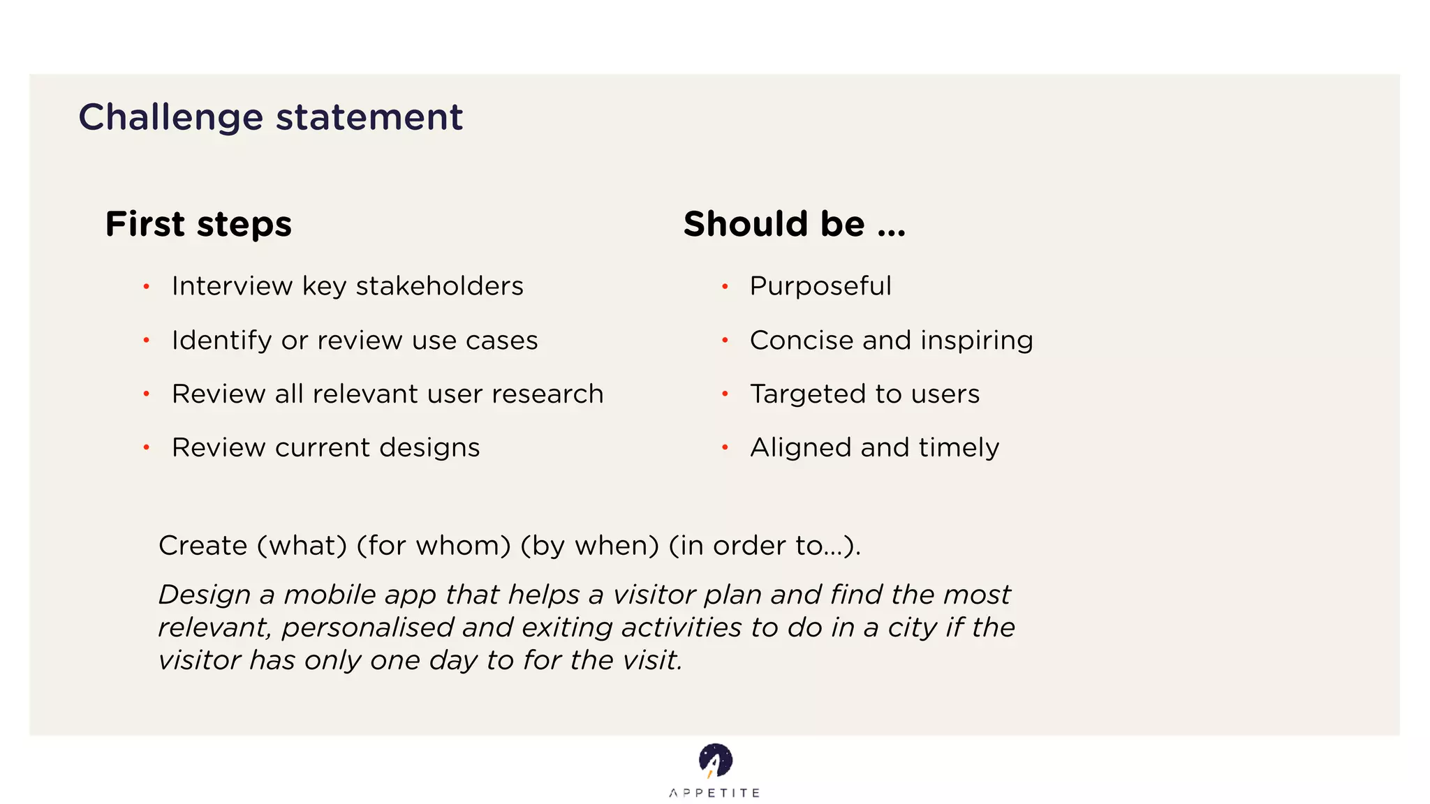 Challenge statement
First steps
• Interview key stakeholders
• Identify or review use cases
• Review all relevant user research
• Review current designs
Should be …
• Purposeful
• Concise and inspiring
• Targeted to users
• Aligned and timely
Create (what) (for whom) (by when) (in order to…).
Design a mobile app that helps a visitor plan and ﬁnd the most
relevant, personalised and exiting activities to do in a city if the
visitor has only one day to for the visit.
 