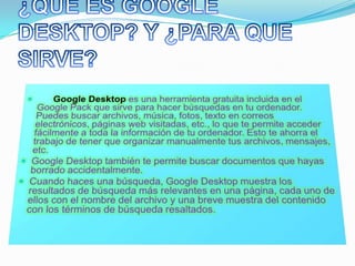 ¿QUE ES GOOGLE DESKTOP? Y ¿PARA QUE SIRVE? Google Desktopes una herramienta gratuita incluida en el Google Pack que sirve para hacer búsquedas en tu ordenador. Puedes buscar archivos, música, fotos, texto en correos electrónicos, páginas web visitadas, etc., lo que te permite acceder fácilmente a toda la información de tu ordenador. Esto te ahorra el trabajo de tener que organizar manualmente tus archivos, mensajes, etc. Google Desktop también te permite buscar documentos que hayas borrado accidentalmente.Cuando haces una búsqueda, Google Desktop muestra los resultados de búsqueda más relevantes en una página, cada uno de ellos con el nombre del archivo y una breve muestra del contenido con los términos de búsqueda resaltados.