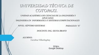UNIVERSIDAD TÉCNICA DE
COTOPAXI.
ALUMNO:
Carolina Villazhagñay
UNIDAD ACADÉMICA DE CIENCIAS DE LA INGENIERÍA Y
APLICADAS
INGENIERIA EN INFORMATICA Y SISTEMAS COMPUTACIONALES
NIVEL: SÉPTIMO SISTEMAS PARALELO: “A”
DOCENTE: ING. SILVIA BRAVO
TEMA:
Google Desktop
 