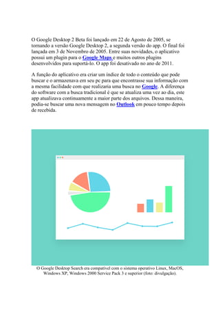 O Google Desktop 2 Beta foi lançado em 22 de Agosto de 2005, se
tornando a versão Google Desktop 2, a segunda versão do app. O final foi
lançada em 3 de Novembro de 2005. Entre suas novidades, o aplicativo
possui um plugin para o Google Maps e muitos outros plugins
desenvolvidos para suportá-lo. O app foi desativado no ano de 2011.
A função do aplicativo era criar um índice de todo o conteúdo que pode
buscar e o armazenava em seu pc para que encontrasse sua informação com
a mesma facilidade com que realizaria uma busca no Google. A diferença
do software com a busca tradicional é que se atualiza uma vez ao dia, este
app atualizava continuamente a maior parte dos arquivos. Dessa maneira,
podia-se buscar uma nova mensagem no Outlook em pouco tempo depois
de recebida.
O Google Desktop Search era compatível com o sistema operativo Linux, MacOS,
Windows XP, Windows 2000 Service Pack 3 e superior (foto: divulgação).
 