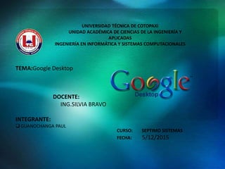 UNIVERSIDAD TÉCNICA DE COTOPAXI
UNIDAD ACADÉMICA DE CIENCIAS DE LA INGENIERÍA Y
APLICADAS
INGENIERÍA EN INFORMÁTICA Y SISTEMAS COMPUTACIONALES
TEMA:Google Desktop
DOCENTE:
ING.SILVIA BRAVO
INTEGRANTE:
 GUANOCHANGA PAUL
CURSO: SEPTIMO SISTEMAS
FECHA: 5/12/2015
 