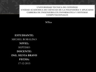 ESTUDIANTE:
MICHEL ROBALINO
NIVEL:
SEPTIMO
DOCENTE:
ING. SILVIA BRAVO
FECHA:
17-12-2015
UNIVERSIDAD TECNICA DE COTOPAXI
UNIDAD ACADEMICA DE CIENCIAS DE LA INGENIERIA Y APLICADAS
CARRERA DE INGENIERIA EN INFORMATICA Y SISTEMAS
COMPUTACIONALES
NTics
 