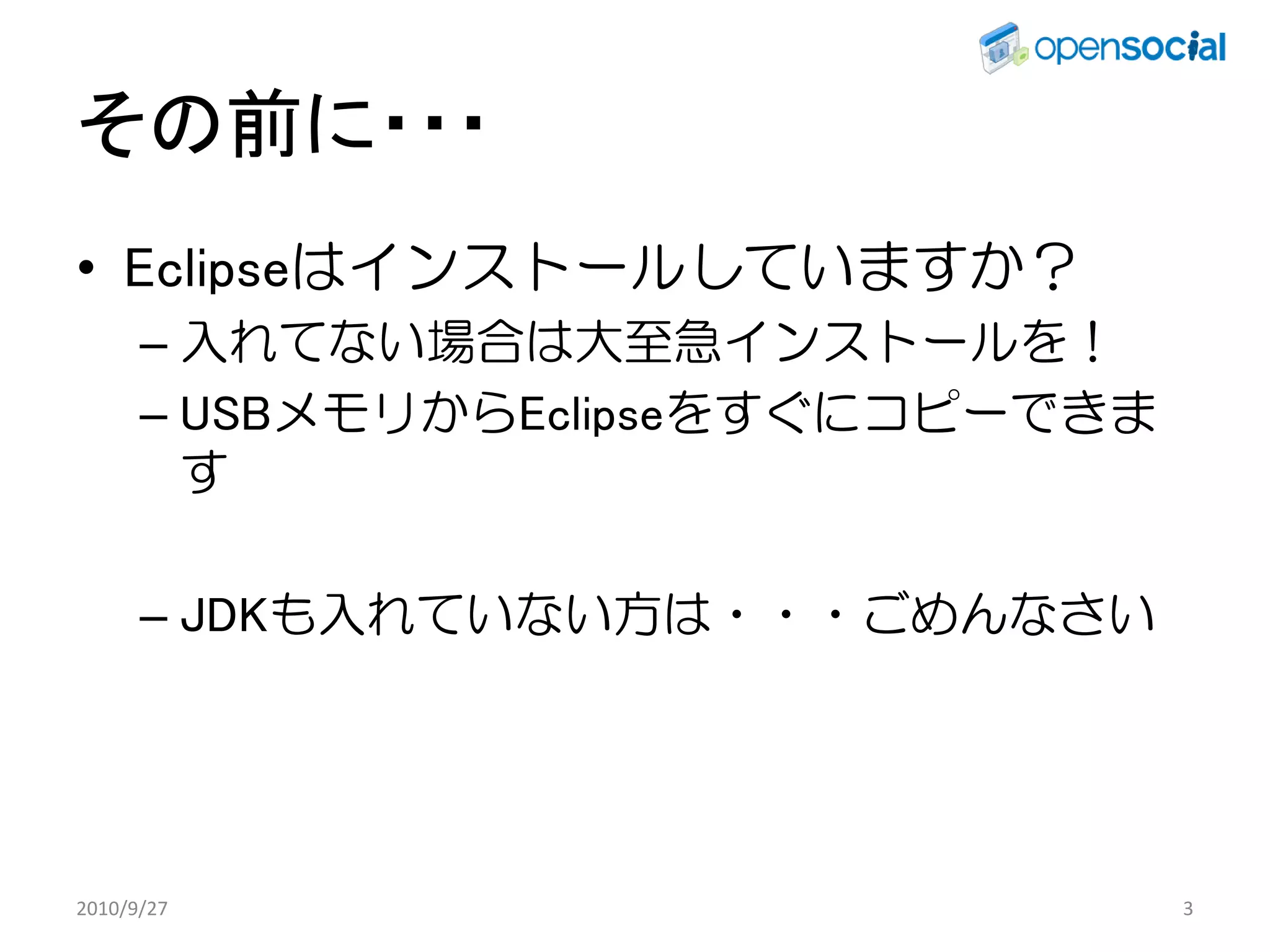 その前に・・・
• Eclipseはインストールしていますか？
      – 入れてない場合は大至急インストールを！
      – USBメモリからEclipseをすぐにコピーできま
        す

      – JDKも入れていない方は・・・ごめんなさい




2010/9/27                           3
 