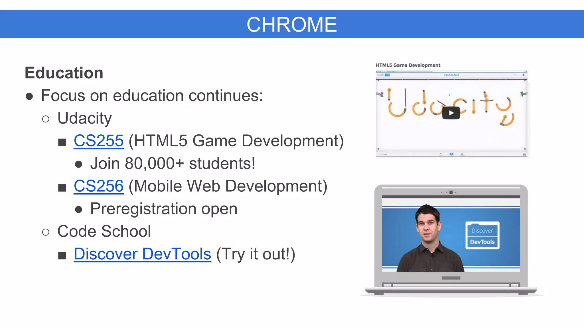 CHROME
Education
● Focus on education continues:
○ Udacity
■ CS255 (HTML5 Game Development)
● Join 80,000+ students!
■ CS256 (Mobile Web Development)
● Preregistration open
○ Code School
■ Discover DevTools (Try it out!)
 