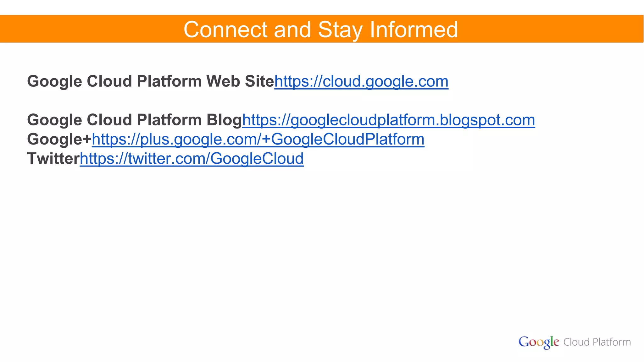 Connect and Stay Informed
Google Cloud Platform Web Sitehttps://cloud.google.com
Google Cloud Platform Bloghttps://googlecloudplatform.blogspot.com
Google+https://plus.google.com/+GoogleCloudPlatform
Twitterhttps://twitter.com/GoogleCloud
 