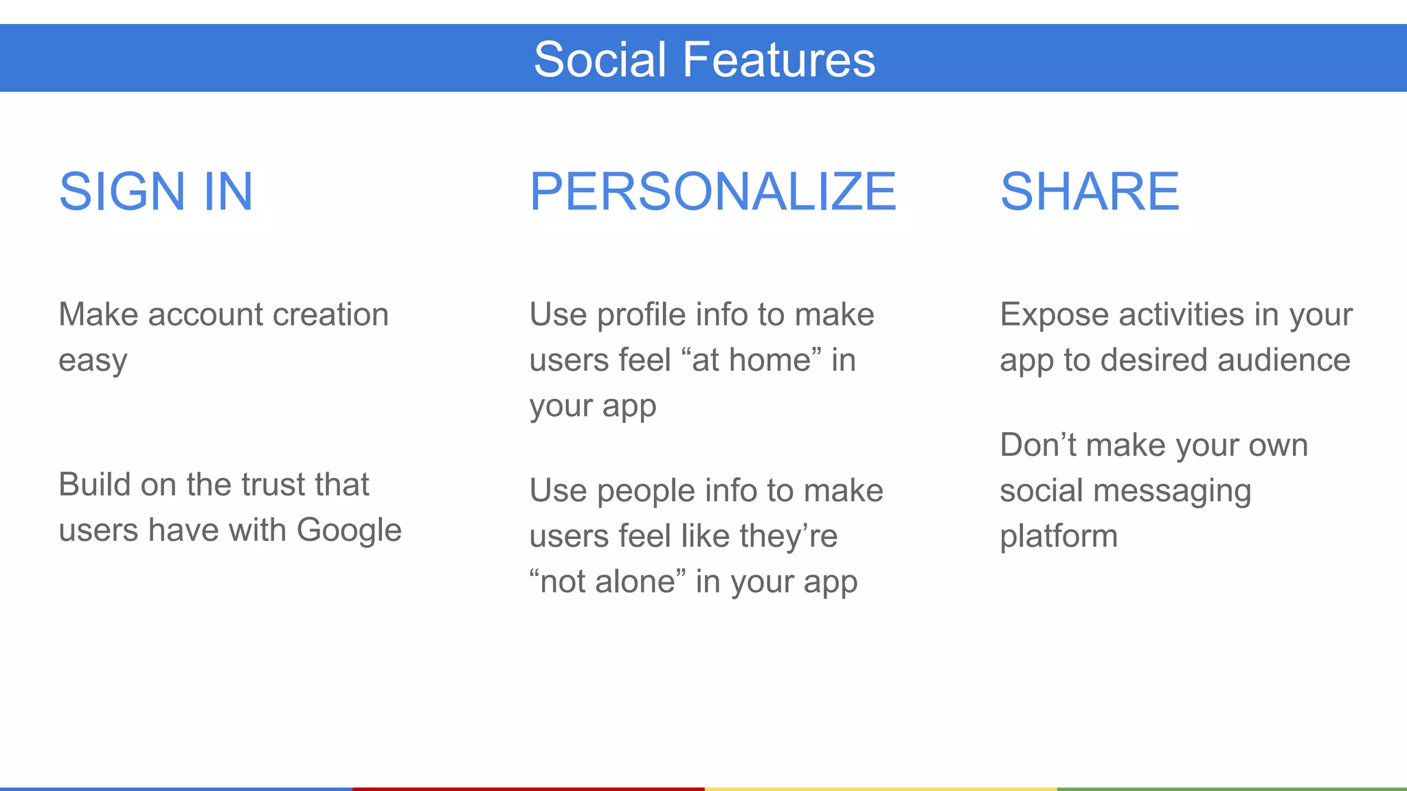 Social Features
SIGN IN
Make account creation
easy
Build on the trust that
users have with Google
PERSONALIZE
Use profile info to make
users feel “at home” in
your app
Use people info to make
users feel like they’re
“not alone” in your app
SHARE
Expose activities in your
app to desired audience
Don’t make your own
social messaging
platform
 