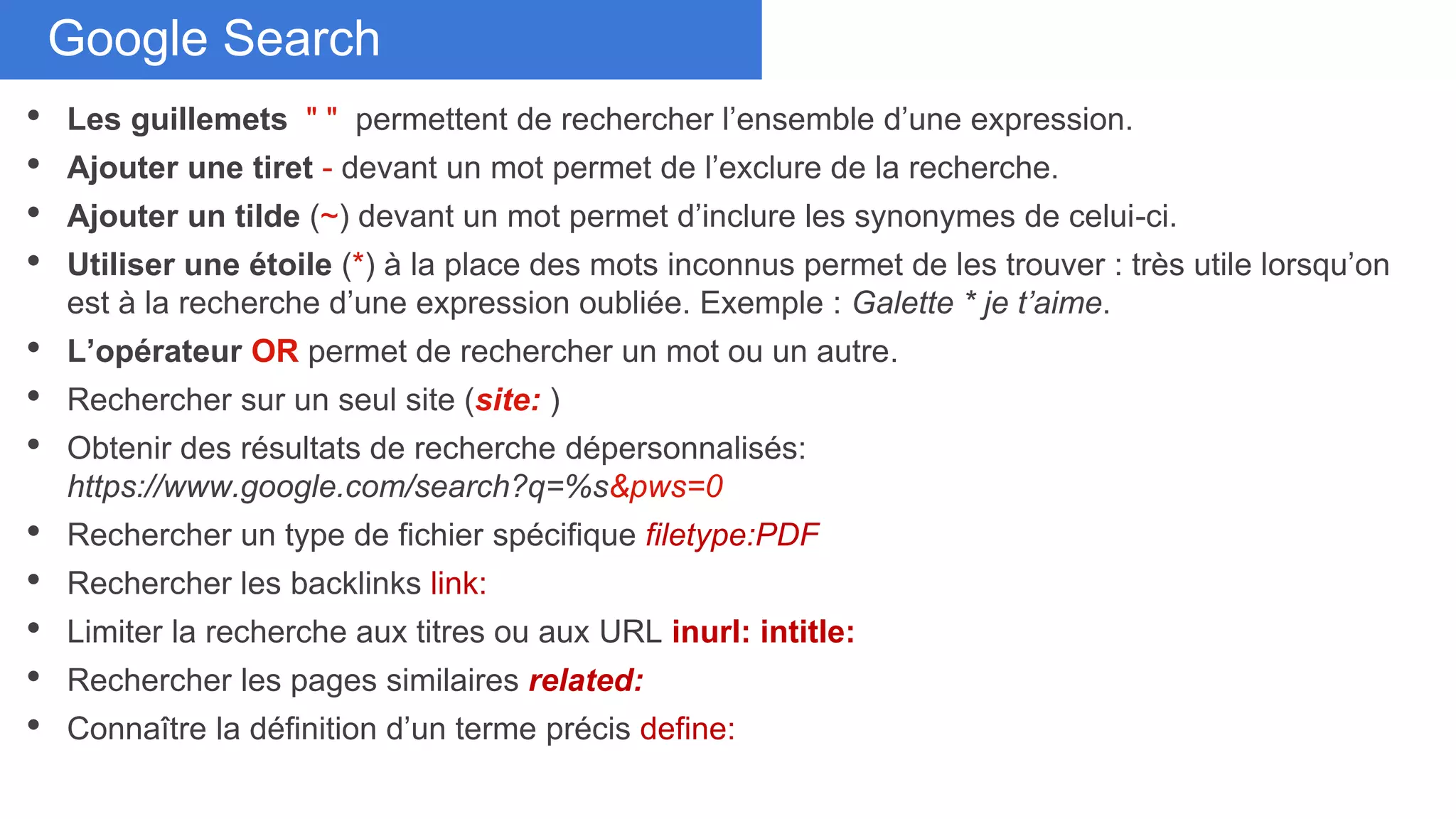 Don’t duplicate cardsGoogle Search
• Les guillemets " " permettent de rechercher l’ensemble d’une expression.
• Ajouter une tiret - devant un mot permet de l’exclure de la recherche.
• Ajouter un tilde (~) devant un mot permet d’inclure les synonymes de celui-ci.
• Utiliser une étoile (*) à la place des mots inconnus permet de les trouver : très utile lorsqu’on
est à la recherche d’une expression oubliée. Exemple : Galette * je t’aime.
• L’opérateur OR permet de rechercher un mot ou un autre.
• Rechercher sur un seul site (site: )
• Obtenir des résultats de recherche dépersonnalisés:
https://www.google.com/search?q=%s&pws=0
• Rechercher un type de fichier spécifique filetype:PDF
• Rechercher les backlinks link:
• Limiter la recherche aux titres ou aux URL inurl: intitle:
• Rechercher les pages similaires related:
• Connaître la définition d’un terme précis define:
 