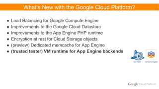 What’s New with the Google Cloud Platform?
● Load Balancing for Google Compute Engine
● Improvements to the Google Cloud Datastore
● Improvements to the App Engine PHP runtime
● Encryption at rest for Cloud Storage objects
● (preview) Dedicated memcache for App Engine
● (trusted tester) VM runtime for App Engine backends
App Engine
 