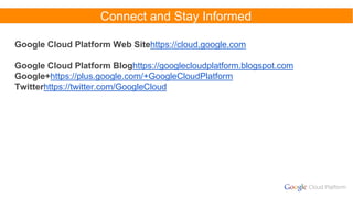 Connect and Stay Informed
Google Cloud Platform Web Sitehttps://cloud.google.com
Google Cloud Platform Bloghttps://googlecloudplatform.blogspot.com
Google+https://plus.google.com/+GoogleCloudPlatform
Twitterhttps://twitter.com/GoogleCloud
 