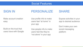 Social Features
SIGN IN
Make account creation
easy
Build on the trust that
users have with Google
PERSONALIZE
Use profile info to make
users feel “at home” in
your app
Use people info to make
users feel like they’re
“not alone” in your app
SHARE
Expose activities in your
app to desired audience
Don’t make your own
social messaging
platform
 