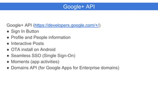 Google+ API
Google+ API (https://developers.google.com/+/)
● Sign In Button
● Profile and People information
● Interactive Posts
● OTA install on Android
● Seamless SSO (Single Sign-On)
● Moments (app activities)
● Domains API (for Google Apps for Enterprise domains)
 