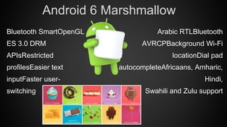 Arabic RTLBluetooth
AVRCPBackground Wi-Fi
locationDial pad
autocompleteAfricaans, Amharic,
Hindi,
Swahili and Zulu support
Android 6 Marshmallow
Bluetooth SmartOpenGL
ES 3.0 DRM
APIsRestricted
profilesEasier text
inputFaster user-
switching
 