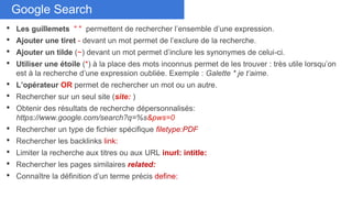 Don’t duplicate cardsGoogle Search
• Les guillemets " " permettent de rechercher l’ensemble d’une expression.
• Ajouter une tiret - devant un mot permet de l’exclure de la recherche.
• Ajouter un tilde (~) devant un mot permet d’inclure les synonymes de celui-ci.
• Utiliser une étoile (*) à la place des mots inconnus permet de les trouver : très utile lorsqu’on
est à la recherche d’une expression oubliée. Exemple : Galette * je t’aime.
• L’opérateur OR permet de rechercher un mot ou un autre.
• Rechercher sur un seul site (site: )
• Obtenir des résultats de recherche dépersonnalisés:
https://www.google.com/search?q=%s&pws=0
• Rechercher un type de fichier spécifique filetype:PDF
• Rechercher les backlinks link:
• Limiter la recherche aux titres ou aux URL inurl: intitle:
• Rechercher les pages similaires related:
• Connaître la définition d’un terme précis define:
 