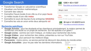 Don’t duplicate cardsGoogle Search
• Transformer Google en calculatrice scientifique
• Visualiser une fonction mathématique
• Convertir des valeurs
• Connaître l’heure locale d’une ville ou d’un pays heure
• La météo locale d’une ville meteo
• Connaître le cours de bourse d’une entreprise NASDAQ:
• Connaître les vols en avion entre deux aéroports vol
Recherche spécifique:
• Google Scholar : pour les étudiants et les chercheurs principalement, le moteur permet de
rechercher une étude ou un projet de recherche. Sur les épaules d’un géant !
• Google Livres : comme son nom l’indique, un moteur pour rechercher des livres.
• Google Vidéos : pour rechercher des vidéos, présentes ou non sur YouTube.
• Google Blogs : pour parcourir les meilleurs blogs.
• Panoramio : moins connu, ce service permet de découvrir des photos du monde entier.
• Google Actualités : pour ne pas rater les dernières informations.
 