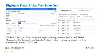 SELECT extract(year from timestamp) as year, country, sum(amount) as total FROM
`lightcastle-data-testing.forecasting.sales` where version = 1 group by extract(year from
timestamp), country LIMIT 1000;
BigQuery Demo Using Web Interface
 