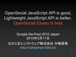 OpenSocial JavaScript API is good, 
Lightweight JavaScript API is better, 
     OpenSocial jQuery is best 

      Google DevFest 2010 Japan 
           2010年3月11日
  なかじまんソフトウェア株式会社 中嶋信博 
      http://nakajiman.lrlab.to/
                                    1 
 