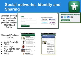Social networks, Identity and
    Sharing
Leverage existing
user identities for
  easy sign-up
(web and mobile)
  - OpenId and
      OAuth


Sharing of Products,
     Lists via:

●   Social Networks
●   EMail
●   NFC Tags
●   NFC peer-to-peer
●   QR codes
●   Bump
 
