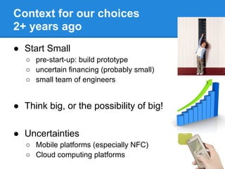 Context for our choices
2+ years ago
● Start Small
   ○ pre-start-up: build prototype
   ○ uncertain financing (probably small)
   ○ small team of engineers


● Think big, or the possibility of big!

● Uncertainties
   ○ Mobile platforms (especially NFC)
   ○ Cloud computing platforms
 