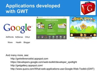 Applications developed
with GWT




AdWords AdSense    Orkut

 Wave   Health    Blogger




And many more, see:
    http://gwtreferencelist.appspot.com
    https://developers.google.com/web-toolkit/developer_spotlight
    http://gwtgallery.appspot.com/
    http://www.quora.com/What-web-applications-use-Google-Web-Toolkit-(GWT)
 