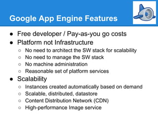 Google App Engine Features
● Free developer / Pay-as-you go costs
● Platform not Infrastructure
   ○   No need to architect the SW stack for scalability
   ○   No need to manage the SW stack
   ○   No machine administration
   ○   Reasonable set of platform services
● Scalability
   ○   Instances created automatically based on demand
   ○   Scalable, distributed, datastore
   ○   Content Distribution Network (CDN)
   ○   High-performance Image service
 