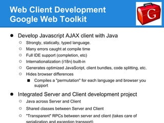 Web Client Development
Google Web Toolkit
● Develop Javascript AJAX client with Java
   ○   Strongly, statically, typed language.
   ○   Many errors caught at compile time
   ○   Full IDE support (completion, etc)
   ○   Internationalization (i18n) built-in
   ○   Generates optimized JavaScript, client bundles, code splitting, etc.
   ○   Hides browser differences
       ■   Compiles a "permutation" for each language and browser you
           support

● Integrated Server and Client development project
   ○   Java across Server and Client
   ○   Shared classes between Server and Client
   ○   "Transparent" RPCs between server and client (takes care of
 
