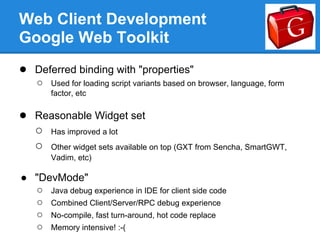 Web Client Development
Google Web Toolkit
● Deferred binding with "properties"
    ○   Used for loading script variants based on browser, language, form
        factor, etc

● Reasonable Widget set
  ○ Has improved a lot
  ○ Other widget sets available on top (GXT from Sencha, SmartGWT,
        Vadim, etc)

● "DevMode"
  ○ Java debug experience in IDE for client side code
  ○ Combined Client/Server/RPC debug experience
  ○ No-compile, fast turn-around, hot code replace
  ○ Memory intensive! :-(
 