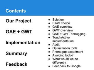 Contents
                 ●   Solution
Our Project      ●   PaaS choice
                 ●   GAE overview
                 ●   GWT overview
GAE + GWT        ●   GAE + GWT debugging
                 ●   TouchActive
                     implementation
Implementation   ●   Addit
                 ●   Optimization tools
                 ●   Phonegap experiment
Summary          ●   Avoiding lock-in
                 ●   What would we do
                     differently
Feedback         ●   Feedback to Google
 