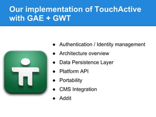 Our implementation of TouchActive
with GAE + GWT


          ● Authentication / Identity management
          ● Architecture overview
          ● Data Persistence Layer
          ● Platform API
          ● Portability
          ● CMS Integration
          ● Addit
 