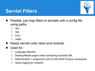 Servlet Filters
● Flexible, just map filters to servlets with a config file
    using paths
    ○ /api
    ○ /rpc
    ○ /cms
    ○ /static
●   Keeps servlet code clean and modular
●   Used for:
    ○ Language selection
    ○ Desktop/Mobile pages while maintaining constant URL
    ○ Authentication + assignment user to their Multi-Tenancy namespace
    ○ Query logging for analytics
 