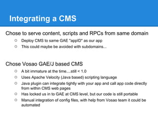 Integrating a CMS
Chose to serve content, scripts and RPCs from same domain
   ○ Deploy CMS to same GAE "appID" as our app
   ○ This could maybe be avoided with subdomains...


Chose Vosao GAE/J based CMS
   ○ A bit immature at the time....still < 1.0
   ○ Uses Apache Velocity (Java based) scripting language
   ○ Java plugin can integrate tightly with your app and call app code directly
        from within CMS web pages
    ○   Has locked us in to GAE at CMS level, but our code is still portable
    ○   Manual integration of config files, with help from Vosao team it could be
        automated
 