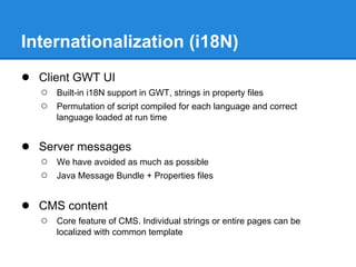 Internationalization (i18N)
● Client GWT UI
   ○   Built-in i18N support in GWT, strings in property files
   ○   Permutation of script compiled for each language and correct
       language loaded at run time


● Server messages
   ○   We have avoided as much as possible
   ○   Java Message Bundle + Properties files


● CMS content
   ○   Core feature of CMS. Individual strings or entire pages can be
       localized with common template
 