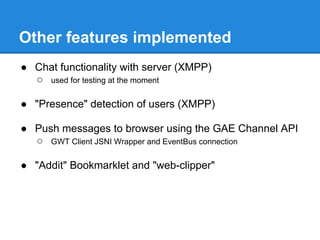 Other features implemented
● Chat functionality with server (XMPP)
  ○ used for testing at the moment

● "Presence" detection of users (XMPP)

● Push messages to browser using the GAE Channel API
  ○ GWT Client JSNI Wrapper and EventBus connection

● "Addit" Bookmarklet and "web-clipper"
 