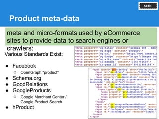 Product meta-data
meta and micro-formats used by eCommerce
sites to provide data to search engines or
crawlers:
Various Standards Exist:

● Facebook
  ○ OpenGraph "product"
● Schema.org
● GoodRelations
● GoogleProducts
  ○ Google Merchant Center /
      Google Product Search
● hProduct
 