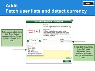 Addit
    Fetch user lists and detect currency



Fetches users lists from
   their TouchActive
account using a Cross-
Domain "JSONP" RPC
           call


                                  Select default currency
                                      based on page
                                     language, page
                                    contents and user
                                  settings retrieved with
                                            lists
 