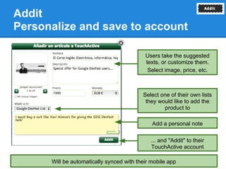 Addit
Personalize and save to account

                                           Users take the suggested
                                           texts, or customize them.
                                            Select image, price, etc.



                                          Select one of their own lists
                                           they would like to add the
                                                  product to

                                              Add a personal note

                                             ... and "Addit" to their
                                             TouchActive account

      Will be automatically synced with their mobile app
 