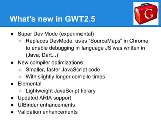 What's new in GWT2.5
● Super Dev Mode (experimental)
  ○ Replaces DevMode, uses "SourceMaps" in Chrome
     to enable debugging in language JS was written in
     (Java, Dart...)
● New compiler optimizations
  ○ Smaller, faster JavaScript code
  ○ With slightly longer compile times
● Elemental
  ○ Lightweight JavaScript library
● Updated ARIA support
● UIBinder enhancements
● Validation enhancements
 