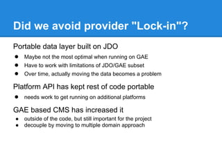 Did we avoid provider "Lock-in"?
Portable data layer built on JDO
● Maybe not the most optimal when running on GAE
● Have to work with limitations of JDO/GAE subset
● Over time, actually moving the data becomes a problem
Platform API has kept rest of code portable
● needs work to get running on additional platforms
GAE based CMS has increased it
●   outside of the code, but still important for the project
●   decouple by moving to multiple domain approach
 