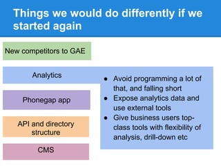 Things we would do differently if we
  started again

New competitors to GAE


       Analytics         ● Avoid programming a lot of
                           that, and falling short
    Phonegap app         ● Expose analytics data and
                           use external tools
                         ● Give business users top-
   API and directory       class tools with flexibility of
       structure
                           analysis, drill-down etc
         CMS
 