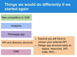 Things we would do differently if we
  started again

New competitors to GAE


       Analytics


     Phonegap app
                              ●   Assume you will have to
API and directory structure       version your external API
                              ●   Design app structure early on
                                   ○ statics, resources, API,
         CMS                         CMS, RPC,...
 