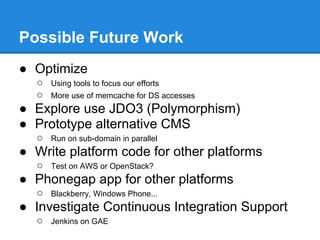 Possible Future Work
● Optimize
  ○   Using tools to focus our efforts
  ○   More use of memcache for DS accesses
● Explore use JDO3 (Polymorphism)
● Prototype alternative CMS
  ○   Run on sub-domain in parallel
● Write platform code for other platforms
  ○   Test on AWS or OpenStack?
● Phonegap app for other platforms
  ○   Blackberry, Windows Phone...
● Investigate Continuous Integration Support
  ○   Jenkins on GAE
 