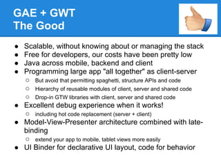 GAE + GWT
The Good
● Scalable, without knowing about or managing the stack
● Free for developers, our costs have been pretty low
● Java across mobile, backend and client
● Programming large app "all together" as client-server
  ○ But avoid that permitting spaghetti, structure APIs and code
  ○ Hierarchy of reusable modules of client, server and shared code
  ○ Drop-in GTW libraries with client, server and shared code
● Excellent debug experience when it works!
  ○ including hot code replacement (server + client)
● Model-View-Presenter architecture combined with late-
  binding
  ○ extend your app to mobile, tablet views more easily
● UI Binder for declarative UI layout, code for behavior
 