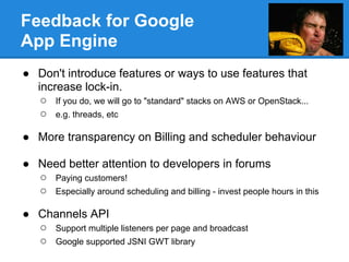Feedback for Google
App Engine
● Don't introduce features or ways to use features that
  increase lock-in.
   ○ If you do, we will go to "standard" stacks on AWS or OpenStack...
   ○ e.g. threads, etc

● More transparency on Billing and scheduler behaviour

● Need better attention to developers in forums
  ○ Paying customers!
  ○ Especially around scheduling and billing - invest people hours in this

● Channels API
  ○ Support multiple listeners per page and broadcast
  ○ Google supported JSNI GWT library
 