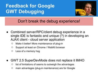 Feedback for Google
GWT Debugging
        Don't break the debug experience!

● Combined server/RPC/client debug experience in a
  single IDE is fantastic and unique (?) in developing an
  AJAX client - cloud server application
  ○ Make it better! More maintenance of plug-in
  ○ Support at least on Chrome / WebKit browser
  ○ Less of a memory hog

● GWT 2.5 SuperDevMode does not replace it IMHO
  ○ list of limitations of seems to outweigh the advantages
  ○ main advantages (plug-in maintenance) are for Google
 