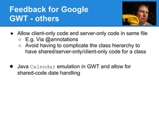 Feedback for Google
GWT - others
● Allow client-only code and server-only code in same file
  ○ E.g. Via @annotations
  ○ Avoid having to complicate the class hierarchy to
      have shared/server-only/client-only code for a class

● Java Calendar emulation in GWT and allow for
   shared-code date handling
 