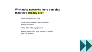 General intelligence is hard
Some specific tasks are also difficult with
existing techniques
“More data” not always possible
Biology doesn’t need large amounts of data so
what can we learn
Why make networks more complex
than they already are?
 