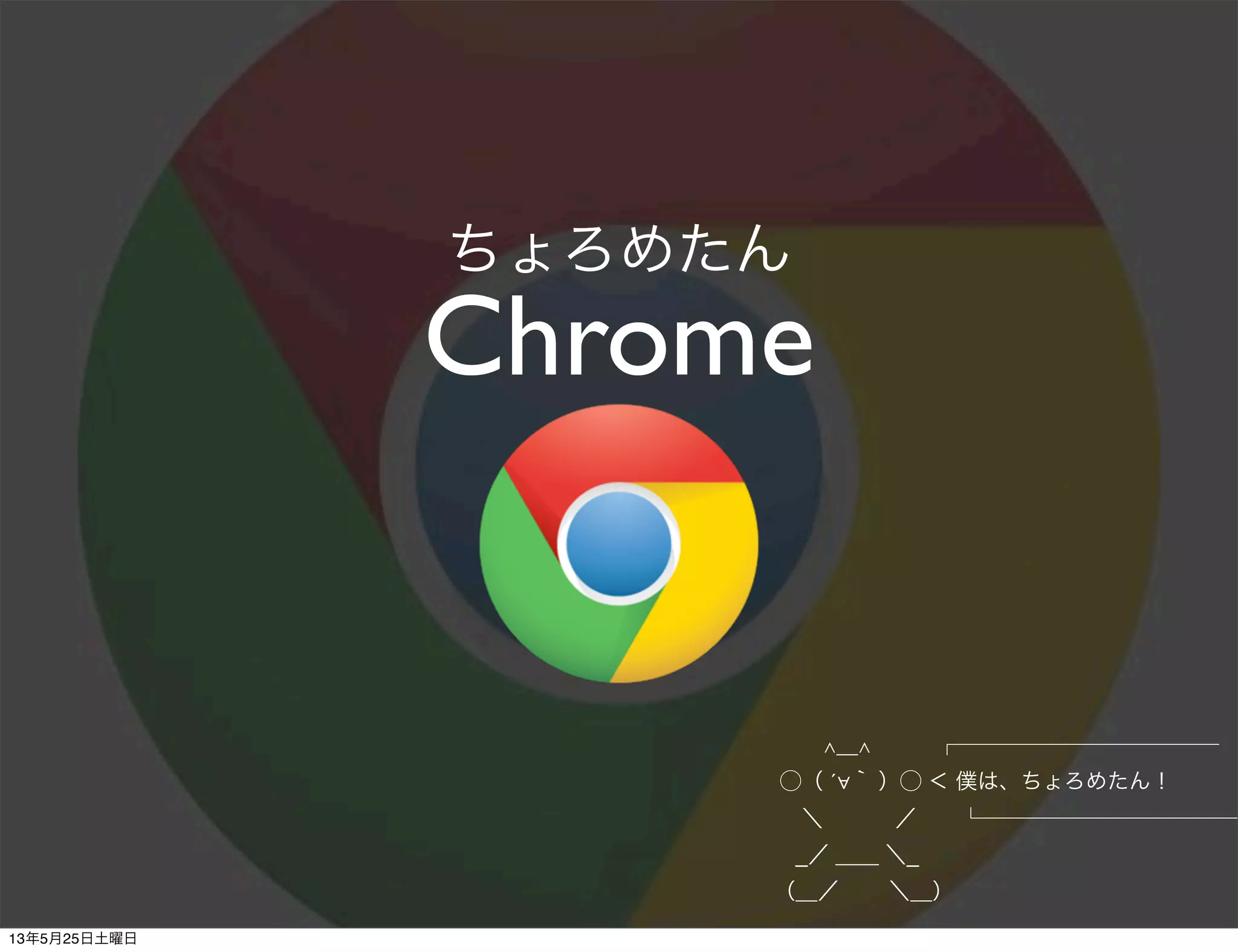 Chrome
ちょろめたん
         ∧＿∧   ┌────────────
       ⃝（ ´∀｀ ）⃝ ＜ 僕は、ちょろめたん！
        ＼    ／  └────────────
       _／ ＿＿ ＼_
      （＿／   ＼＿）
13年5月25日土曜日
 
